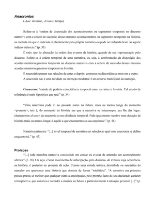 Anacronias
(-Ana: inversão, -Cronos: tempo)
Refere-se à “ordem de disposição dos acontecimentos ou segmentos temporais no discurso
narrativo com a ordem de sucessão desses mesmos acontecimentos ou segmentos temporais na história,
na medida em que é indicada explicitamente pela própria narrativa ou pode ser inferida deste ou aquele
indício indirecto.” (p. 33)
É todo tipo de alteração da ordem dos eventos da história, quando da sua representação pelo
discurso. Refere-se à ordem temporal de uma narrativa, ou seja, à confrontação da disposição dos
acontecimentos/segmentos temporais no discurso narrativo com a ordem de sucessão desses mesmos
acontecimentos/segmentos temporais na história.
É necessário pensar nas relações de antes e depois: contraste ou discordância entre um e outro.
A anacronia não é uma raridade ou invenção moderna: é um recurso tradicional da narração.
Grau-zero: “estado de perfeita coincidência temporal entre narrativa e história. Tal estado de
referência é mais hipotético que real.” (p. 34)
“Uma anacronia pode ir, no passado como no futuro, mais ou menos longe do momento
<presente>, isto é, do momento da história em que a narrativa se interrompeu pra lhe dar lugar:
chamaremos alcance da anacronia a essa distância temporal. Pode igualmente recobrir uma duração de
história mais ou menos longa: é aquilo a que chamaremos a sua amplitude.” (p. 46)
Narrativa primeira: “[...] nível temporal de narrativa em relação ao qual uma anacronia se define
enquanto tal.” (p. 47)
Prolepse
“[...] toda manobra narrativa consistindo em contar ou evocar de antemão um acontecimento
ulterior” (p. 38). Ou seja, é todo movimento de antecipação, pelo discurso, de eventos cuja ocorrência,
na história, é posterior ao presente da ação. Conota uma atitude irônica, desinibida ou sarcástica do
narrador em apresentar uma história que domina de forma “totalitária”. “A narrativa em primeira
pessoa presta-se melhor que qualquer outra à antecipação, pelo próprio facto do seu declarado carácter
retrospectivo, que autoriza o narrador a alusões ao futuro e particularmente à situação presente [...]” (p.
 