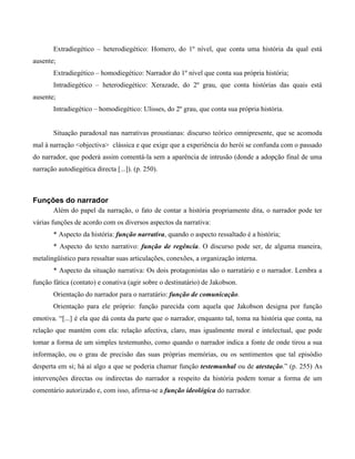 Extradiegético – heterodiegético: Homero, do 1º nível, que conta uma história da qual está
ausente;
Extradiegético – homodiegético: Narrador do 1º nível que conta sua própria história;
Intradiegético – heterodiegético: Xerazade, do 2º grau, que conta histórias das quais está
ausente;
Intradiegético – homodiegético: Ulisses, do 2º grau, que conta sua própria história.
Situação paradoxal nas narrativas proustianas: discurso teórico omnipresente, que se acomoda
mal à narração <objectiva> clássica e que exige que a experiência do herói se confunda com o passado
do narrador, que poderá assim comentá-la sem a aparência de intrusão (donde a adopção final de uma
narração autodiegética directa [...]). (p. 250).
Funções do narrador
Além do papel da narração, o fato de contar a história propriamente dita, o narrador pode ter
várias funções de acordo com os diversos aspectos da narrativa:
* Aspecto da história: função narrativa, quando o aspecto ressaltado é a história;
* Aspecto do texto narrativo: função de regência. O discurso pode ser, de alguma maneira,
metalingüístico para ressaltar suas articulações, conexões, a organização interna.
* Aspecto da situação narrativa: Os dois protagonistas são o narratário e o narrador. Lembra a
função fática (contato) e conativa (agir sobre o destinatário) de Jakobson.
Orientação do narrador para o narratário: função de comunicação.
Orientação para ele próprio: função parecida com aquela que Jakobson designa por função
emotiva. “[...] é ela que dá conta da parte que o narrador, enquanto tal, toma na história que conta, na
relação que mantém com ela: relação afectiva, claro, mas igualmente moral e intelectual, que pode
tomar a forma de um simples testemunho, como quando o narrador indica a fonte de onde tirou a sua
informação, ou o grau de precisão das suas próprias memórias, ou os sentimentos que tal episódio
desperta em si; há aí algo a que se poderia chamar função testemunhal ou de atestação.” (p. 255) As
intervenções directas ou indirectas do narrador a respeito da história podem tomar a forma de um
comentário autorizado e, com isso, afirma-se a função ideológica do narrador.
 