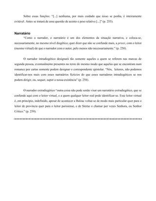 Sobre essas funções: “[...] nenhuma, por mais cuidado que nisso se ponha, é inteiramente
evitável. Antes se tratará de uma questão de acento e peso relativo [...]” (p. 255).
Narratário
“Como o narrador, o narratário é um dos elementos da situação narrativa, e coloca-se,
necessariamente, no mesmo nível diegético; quer dizer que não se confunde mais, a priori, com o leitor
(mesmo virtual) de que o narrador com o autor, pelo menos não necessariamente.” (p. 258).
O narrador intradiegético designará tão somente aqueles a quem se referem nas marcas de
segunda pessoa, eventualmente presentes no texto do mesmo modo que aquelas que se encontram num
romance por cartas somente podem designar o correspondente epistolar. “Nós, leitores, não podemos
identificar-nos mais com esses narratários fictícios do que esses narradores intradiegéticos se nos
podem dirigir, ou, sequer, supor a nossa existência” (p. 258).
O narrador extradiegético “outra coisa não pode senão visar um narratário extradiegético, que se
confunde aqui com o leitor virtual, e a quem qualquer leitor real pode identificar-se. Esse leitor virtual
é, em princípio, indefinido, apesar de acontecer a Balzac voltar-se de modo mais particular quer para o
leitor de província quer para o leitor parisiense, e de Sterne o chamar por vezes Senhora, ou Senhor
Crítico.” (p. 259).
 