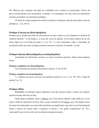 66). Observar que a prolepse não pode ser confundida com a profecia ou premonição. Trata-se de
prever acontecimentos que transcendem o narrador. As antecipações são uma marca de impaciência
narrativa ou também, um sentimento nostálgico.
“O limite do campo temporal da narrativa primeira é claramente marcado pela última cena não
proléptica [...]” (p. 66-67).
Prolepse Externa (ou Heterodiegética)
Prolepse que se projeta para além do encerramento da ação e refere-se com freqüência ao presente da
instância narrativa. “A sua função é, as mais das vezes, de epílogo: servem para conduzir até ao seu
termo lógico tal ou tal linha da acção [...]” (p. 67). “[...] são testemunhos sobre a intensidade da
recordação actual, que vêm, de alguma maneira, autenticar a narrativa do passado.” (p. 68).
Prolepse Interna (Heterodiegética ou homodiegética)
Antecipação de informações inscritas no corpo da narrativa primeira. Dentro desta categoria
temos:
Prolepse completiva (ou heterodiegética)
Vem “preencher de antemão uma posterior lacuna [...]” (p. 69-70).
Prolepse repetitiva (ou homodiegética)
“[...] dobram, por pouco que seja, um segmento narrativo a vir [...]” (p. 70). Tem o “papel de
anúncio” (p. 72).
Prolepse Mista
Modalidade em princípio apenas hipotética; teria que decorrer desde o interior da narrativa
primeira até para além do seu final.
Ainda ligado à prolepse, temos o anúncio, que é uma alusão explícita a algo ainda por vir que
causa o efeito de expectativa no leitor. Não se pode confundi-lo com esboço, que é um simples marco
de espera sem antecipação, que mais tarde encontrará sua significação e que releva a arte da preparação
[como a tesoura em Ensaio sobre a cegueira]. O esboço é “um germe insignificante” (p. 75) e
imperceptível que só mais tarde será reconhecido retrospectivamente.
 