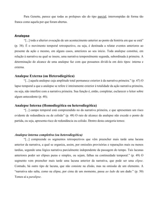 Para Genette, parece que todas as prolepses são do tipo parcial, interrompidas de forma tão
franca como aquela por que foram abertas.
Analepse
“[...] toda a ulterior evocação de um acontecimento anterior ao ponto da história em que se está”
(p. 38). É o movimento temporal retrospectivo, ou seja, é destinada a relatar eventos anteriores ao
presente da ação e mesmo, em alguns casos, anteriores ao seu início. Toda analepse constitui, em
relação à narrativa na qual se insere, uma narrativa temporalmente segunda, subordinada à primeira. A
determinação do alcance de uma analepse faz com que possamos dividi-la em dois tipos: interna e
externa.
Analepse Externa (ou Heterodiegética)
“[...] aquela analepse cuja amplitude total permanece exterior à da narrativa primeira.” (p. 47) O
lapso temporal a que a analepse se refere é inteiramente exterior à totalidade da ação narrativa primeira,
ou seja, não interfere com a narrativa primeira. Sua função é, então, completar, esclarecer o leitor sobre
algum antecedente (p. 48);
Analepse Interna (Homodiegética ou heterodiegética)
“[...] campo temporal está compreendido no da narrativa primeira, e que apresentam um risco
evidente de redundância ou de colisão” (p. 48) O raio de alcance da analepse não excede o ponto de
partida, ou seja, apresenta risco de redundância ou colisão. Dentro desta categoria temos:
Analepse interna completiva (ou heterodiegética)
“[...] compreende os segmentos retrospectivos que vêm preencher mais tarde uma lacuna
anterior da narrativa, a qual se organiza, assim, por omissões provisórias e reparações mais ou menos
tardias, segundo uma lógica narrativa parcialmente independente da passagem do tempo. Tais lacunas
anteriores poder ser elipses puras e simples, ou sejam, falhas na continuidade temporal.” (p. 49) O
segmento vem preencher mais tarde uma lacuna anterior da narrativa, que pode ser uma elipse.
Contudo, há outro tipo de lacuna, que não consiste na elisão, mas na omissão de um elemento. A
“narrativa não salta, como na elipse, por cima de um momento, passa ao lado de um dado.” (p. 50)
Temos aí a paralipse.
 