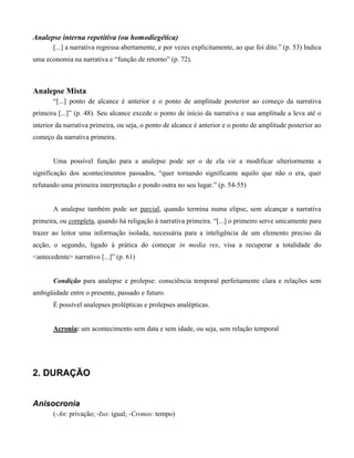 Analepse interna repetitiva (ou homodiegética)
[...] a narrativa regressa abertamente, e por vezes explicitamente, ao que foi dito.” (p. 53) Indica
uma economia na narrativa e “função de retorno” (p. 72).
Analepse Mista
“[...] ponto de alcance é anterior e o ponto de amplitude posterior ao começo da narrativa
primeira [...]” (p. 48). Seu alcance excede o ponto de início da narrativa e sua amplitude a leva até o
interior da narrativa primeira, ou seja, o ponto de alcance é anterior e o ponto de amplitude posterior ao
começo da narrativa primeira.
Uma possível função para a analepse pode ser o de ela vir a modificar ulteriormente a
significação dos acontecimentos passados, “quer tornando significante aquilo que não o era, quer
refutando uma primeira interpretação e pondo outra no seu lugar.” (p. 54-55)
A analepse também pode ser parcial, quando termina numa elipse, sem alcançar a narrativa
primeira, ou completa, quando há religação à narrativa primeira. “[...] o primeiro serve unicamente para
trazer ao leitor uma informação isolada, necessária para a inteligência de um elemento preciso da
acção, o segundo, ligado à prática do começar in media res, visa a recuperar a totalidade do
<antecedente> narrativo [...]” (p. 61)
Condição para analepse e prolepse: consciência temporal perfeitamente clara e relações sem
ambigüidade entre o presente, passado e futuro.
É possível analepses prolépticas e prolepses analépticas.
Acronia: um acontecimento sem data e sem idade, ou seja, sem relação temporal
2. DURAÇÃO
Anisocronia
(-An: privação; -Iso: igual; -Cronos: tempo)
 