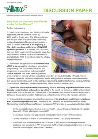 © Jenny Mathews for the Alliance




                                                              DISCUSSION PAPER
Supporting community action on AIDS in developing countries



 Why does the investment framework
 matter for the Alliance?
 For four main reasons:

 1. It sets out an investment plan that is not primarily
 aspirational, like the Universal Access by 		
 2010 and 3 by 5 calls were. The difference here is
 that this plan refers to a specific and scientifically
 produced calculation of the investment required in
 order to create a reduction in the trajectory of
 HIV – both spending, and in terms of HIV/AIDS
 epidemic dynamics. It is a model, or a calculation,
 that says that if you invest in these specific ways, then
 the human and financial costs of AIDS will reduce
 dramatically by 2020. It provides a model for a highly




                                                                                                               © Jenny Matthews for the Alliance
 targeted response.

 2. It articulates an approach to the implementation
 of HIV programmes that reflects and supports our
 programming. The prioritisation of specific HIV
 programmes is accompanied by the concept of
 ‘critical enablers’ that make these programmes
 work. It endorses working with key populations where they are most affected by HIV/AIDS, there is
 prominent support for community mobilisation, and for a range of other evidence based interventions
 that we are implementing, such as HIV testing and counselling, treatment adherence, behaviour change
 communication, needle and syringe programming, stigma reduction and advocacy.

 3. It positions human rights-based programming such as advocacy, stigma reduction and efforts
 towards supportive laws and practices as critical to the model, not optional or additional but ‘critical’.
 For example, advocacy to end the criminalisation of sex between men is critical to the implementation of
 behaviour change communication that reaches a sufficient number of men who have sex with men.

 4. It responds to the increasing amounts of new evidence of the significant health improvement and
 HIV/TB prevention potential of ART. Increases in ART provision are a cornerstone of this model.
 There are four important features of the way increases in ART provision is conceptualised in this model.

          •	 Firstly, increased provision leads to improved health, reduced illness and death as more people
             living with HIV and tuberculosis receive ART.

          •	 Secondly as reduced viral load prevents increased levels of onward HIV transmission.

          •	 Thirdly, prevention of mother to child transmission (PMTCT) is a priority intervention.

          •	 And finally, from a different perspective, increases in ART provision are conceptualised as
             producing cost reductions as ART programmes shift from high cost specialist provision to primary
             care and ‘community-led approaches to delivery’.



                                                                                                        Page 2
 