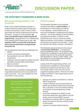 DISCUSSION PAPER
Supporting community action on AIDS in developing countries



The investment framework in more detail

HIV programming priorities in the                               Critical enablers
framework
                                                                The framework articulates a very important
What is new is that the framework provides an                   concept for the Alliance, critical enablers. In
evidence based and costed case for doing more                   this framework, critical enablers are defined
of what we do already in order to reach a critical              in two categories – social enablers such as
point where the need for programmes and services                community mobilisation, changing laws and stigma
will decline. It argues for, and calculates, the                reduction. The second category of critical enablers
value and potential impact of good quality HIV                  are programme enablers, or efforts to make
programming. Developments in our understanding                  programmes work, such as community centred
of the potential of ART feature here as well - the              design and delivery, communication, management,
potential of ART to prevent HIV transmission,                   procurement and research and innovation. These
and to prevent tuberculosis amongst people                      are important and familiar concepts in the Alliance.
living with HIV.
                                                                The framework gives prominence to the concept
The six programme areas that are emphasised are:                of community mobilisation – a concept very
•	 	
   PMTCT                                                        close to the Alliance’s heart. We understand how
                                                                important the mobilisation of communities is to HIV
•	 Condom promotion and distribution
                                                                programming, but this has rarely been described
•	 Key populations (sex work, MSM, IDU 			                      (and described as ‘critical’) in other models. It will
   programmes)                                                  be important to use this opportunity to intensify
•	 Treatment, care and support to people living with            efforts at the community level.
   HIV/AIDS (including facility-based testing)
•	 Male circumcision                                            Looking at the HIV programming priorities, and
•	 Behaviour change programmes.                                 analysing them alongside the critical enablers,
                                                                essential work at the community level is clear.
Male circumcision is specified as being applicable              For example, PMTCT is the first of the six HIV
in generalised epidemics with a low prevalence of               programme priorities outlined. What are the critical
male circumcision. This is not a blueprint for male             enablers for PMTCT? They might include some or
circumcision in every country.                                  all of the following:

                                                                •	   advocacy for political commitment to a national
           How does this list match with HIV                         PMTCT programme
          programme efforts in your country?                    •	   change in practices such as discrimination by
                                                                     health care providers towards women living with
           How is progress on each of these                          HIV, in particular, in the area of family planning
             programmes in your country?                             and provision of sexual reproductive health
                                                                     services
      Does this list of priorities miss something               •	   community mobilisation for PMTCT so that
                          important?                                 local communities know about PMTCT and HIV
                                                                     testing, and can access PMTCT services
    If funding follows this list, what does it mean             •	   local efforts to incentivise PMTCT programmes
                   for our current work?                        •	   design of services so that they meet the needs
                                                                     of communities
                                                                •	   research on the best models of delivery.

                                                                                                                Page 4
 
