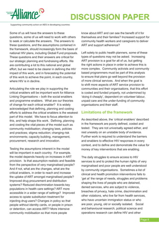DISCUSSION PAPER
Supporting community action on AIDS in developing countries


Some of us will have the answers to these                       know about ART and can see the benefit of it for
questions, some of us will need to work with others             themselves and their families? Increased support for
to seek or calculate the answers. The answers to                community health workers and caregivers to deliver
these questions, and the assumptions contained in               ART and support adherence?
the framework, should increasingly form the basis of
national HIV plans, including Global Fund proposals.            Left solely to public health planners, some of these
These questions and their answers are critical for              types of questions may not be asked. Increasing
our strategic planning and fundraising efforts. We              ART provision is a goal for all of us, but getting
are contributing a lot to this national and global              the right actions in place in order to achieve this is
effort, but we need to be clearer in defining the HIV           more complex. Community activists and community
impact of this work, and in forecasting the potential           based programmers must be part of this analysis
of this work to achieve the point, in each country,             to ensure that plans go well beyond the provision
where HIV is in decline.                                        of more clinical services. And when the goal is
                                                                to shift more aspects of ART service provision to
Articulating the role we play in supporting the                 communities and their organisations, that this effort
critical enablers will be important work for Alliance           is costed and funded properly, not undermined by
Linking Organisations – both the social enablers                ‘doing it cheaply’, dependent on volunteer labour,
and programme enablers. What are our theories                   unpaid care and the under-funding of community
of change for each critical enabler? It is widely               organisations and their staff.
acknowledged that defining, planning and costing
efforts to address the critical enablers is the weakest         Limitations of the framework
part of this model. We have to focus attention to
this, and help shape this work. Defining, planning              As described above, the ‘critical enablers’ described
and costing the vital pieces of the model such as               in the framework are poorly defined, costed and
community mobilisation; changing laws, policies                 tested. They are not universally agreed either, and
and practices; stigma reduction; changing risk                  rest uneasily on an unstable body of evidence.
environments; capacity building, management,                    Further work is required to understand the barriers
procurement, research and innovation.                           and enablers to effective HIV responses in every
                                                                context, and to define and demonstrate the value for
Testing the assumptions inherent in the model                   money of key interventions that are enabling.
will be important in each country. For example,
the model depends heavily on increases in ART                   The daily struggles to ensure access to HIV
provision. Is that assumption realistic and feasible            services to and to protect the human rights of very
from the perspective of very marginalised people?               marginalised and poor people are well understood
And if not, what are the changes, what are the                  by community organisations. Sometimes a list of
critical enablers, in order to reach and increase               clinical and health promotion interventions fails to
the uptake of ART amongst marginalised people?
                                                                ‘get at’ the range of needs, struggles and problems
Improved drug procurement and distribution
                                                                shaping the lives of people who are detained,
systems? Reduced discrimination towards key
                                                                denied services, who are subject to violence,
populations in health care settings? ART more
                                                                breaches of privacy, hate crime, discrimination and
accessible in a wider range of settings? Improved
access to opiate substitution treatment for                     other violations, who live far from health services,
injecting drug users? Changes in policy so that                 who have uncertain immigration status or who
people without identity cards, or people in prison              are poor, young, old or socially isolated. Social
or detention, can access ART? More intensive                    and behavioural research, political science and
community mobilisation so that more people                      operations research can define HIV and other

                                                                                                               Page 6
 