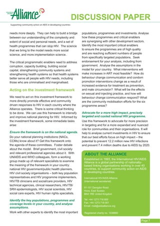 DISCUSSION PAPER
Supporting community action on AIDS in developing countries


needs more deeply. They can help to build a bridge              populations, programmes and investments. Analyse
between our understanding of the complexity and                 how these programmes and critical enablers
extent of social and personal needs, and a set of               are synergising with other development sectors.
health programmes that can stop HIV. The science                Identify the most important critical enablers
that we bring to the model needs more social                    to ensure the programmes are of high quality
science, and more implementation science.                       and are reaching sufficient numbers of people
                                                                from specifically targeted populations. Seek
The critical programmatic enablers need to address              endorsement for your analysis, including from
corruption, capacity building, building social                  government. Analyse the assumptions in the
capital, strengthening community systems and                    model for your country. What interventions will
strengthening health systems so that health systems             make increases in ART most feasible? How do
better serve all people with HIV needs, including               behaviour change communication and condom
those who are criminalised and marginalised.                    promotion interventions change as a result of
                                                                increased evidence for treatment as prevention,
Acting on the investment framework                              and male circumcision? What will be the effects
                                                                on sexual and injecting practice, and how will
We need to act on this investment framework to                  behaviour change communication respond? What
more directly promote effective and community                   are the community mobilisation efforts for the six
driven responses to HIV in each country where the               programme areas?
Alliance operates. There is some critical thinking
to be done. We can use this framework to intensify              Advocate for a more high impact, precisely
and improve national planning for HIV. Informed by              targeted and costed national HIV programme.
the investment framework, some immediate tasks                  Use this framework to advocate for more precision
arise:                                                          in targeting and for a more expanded and nuanced
                                                                role for communities and their organisations. It will
Ensure the framework is on the national agenda.                 help to analyse current investments in HIV to ensure
Do your national planning institutions (NACs,                   that our best efforts focus on high impact – the
CCMs) know about it? Get this framework onto                    potential to prevent 12.2 million new HIV infections
the agenda of these committees. Foster debate                   and prevent 7.4 million deaths due to AIDS by 2020.
about the model. Brief government, civil society
and relevant professional agencies about it. With                 ABOUT THE ALLIANCE
UNAIDS and WHO colleagues, form a working
                                                                 Established in 1993, the International HIV/AIDS
group made up of relevant specialists to examine                 Alliance is a global partnership of nationally-
the meaning of the framework in your country:                    based linking organisations working in over 40
national HIV government/public health planners,                  countries, to support community action on AIDS
HIV civil society organisations – both key population            in developing countries.
representatives and HIV programme implementers,                  International HIV/AIDS Alliance
HIV/TB clinicians and social/care providers, HIV                 (International secretariat)
technical agencies, clinical researchers, HIV/TB/
                                                                 91-101 Davigdor Road
SRH epidemiologists, HIV social scientists, HIV                  Hove, East Sussex
social care experts, HIV human rights specialists.               BN3 1RE United Kingdom

Identify the key populations, programmes and                     Tel: +44 1273 718 900
                                                                 Fax: +44 1273 718 901
coverage levels in your country, and analyse
                                                                 Email: mail@aidsalliance.org
assumptions.
Work with other experts to identify the most important           Registered charity no. 1038860


                                                                                                              Page 7
 