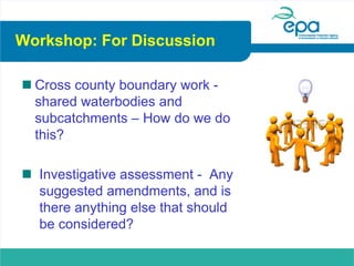 Workshop: For Discussion
 Cross county boundary work -
shared waterbodies and
subcatchments – How do we do
this?
 Investigative assessment - Any
suggested amendments, and is
there anything else that should
be considered?
 