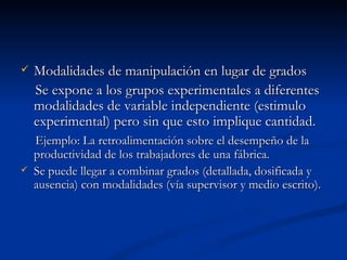Modalidades de manipulación en lugar de grados Se expone a los grupos experimentales a diferentes modalidades de variable independiente (estimulo experimental) pero sin que esto implique cantidad. Ejemplo: La retroalimentación sobre el desempeño de la productividad de los trabajadores de una fábrica.  Se puede llegar a combinar grados (detallada, dosificada y ausencia) con modalidades (vía supervisor y medio escrito). 