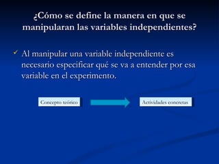 ¿Cómo se define la manera en que se manipularan las variables independientes? Al manipular una variable independiente es necesario especificar qué se va a entender por esa variable en el experimento. Concepto teórico Actividades concretas  