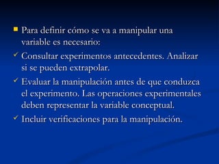 Para definir cómo se va a manipular una variable es necesario: Consultar experimentos antecedentes. Analizar si se pueden extrapolar. Evaluar la manipulación antes de que conduzca el experimento. Las operaciones experimentales deben representar la variable conceptual. Incluir verificaciones para la manipulación. 