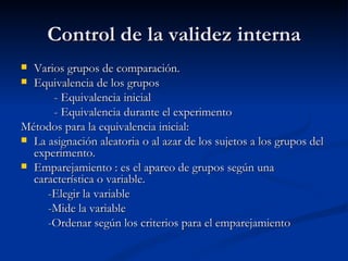 Control de la validez interna Varios grupos de comparación. Equivalencia de los grupos - Equivalencia inicial - Equivalencia durante el experimento Métodos para la equivalencia inicial: La asignación aleatoria o al azar de los sujetos a los grupos del experimento. Emparejamiento : es el apareo de grupos según una característica o variable. -Elegir la variable -Mide la variable -Ordenar según los criterios para el emparejamiento 