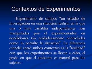 Contextos de Experimentos Experimento de campo: "un estudio de investigación en una situación realista en la que una o más variables independientes son manipuladas por el experimentador en condiciones tan cuidadosamente controladas como lo permite la situación". La diferencia esencial entre ambos contextos es la "realidad" con que los experimentos se llevan a cabo, el grado en que el ambiente es natural para los sujetos. 
