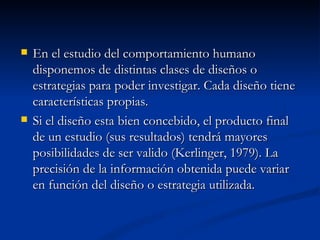 En el estudio del comportamiento humano disponemos de distintas clases de diseños o estrategias para poder investigar. Cada diseño tiene características propias. Si el diseño esta bien concebido, el producto final de un estudio (sus resultados) tendrá mayores posibilidades de ser valido (Kerlinger, 1979). La precisión de la información obtenida puede variar en función del diseño o estrategia utilizada. 
