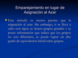 Emparejamiento en lugar de Asignación al Azar Este método es menos preciso que la asignación al azar. Sin embargo, si se lleva a cabo con rigor, se tienen grupos grandes y se posee información que indica que los grupos no son diferentes, se puede lograr un alto grado de equivalencia inicial entre grupos. 