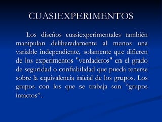 CUASIEXPERIMENTOS Los diseños cuasiexperimentales también manipulan deliberadamente al menos una variable independiente, solamente que difieren de los experimentos "verdaderos" en el grado de seguridad o confiabilidad que pueda tenerse sobre la equivalencia inicial de los grupos. Los grupos con los que se trabaja son “grupos intactos”. 