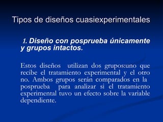 Tipos de diseños cuasiexperimentales 1.  Diseño con posprueba únicamente y grupos intactos. Estos diseños  utilizan dos grupos:uno que recibe el tratamiento experimental y el otro no. Ambos grupos serán comparados en la  posprueba  para analizar si el tratamiento experimental tuvo un efecto sobre la variable dependiente. 