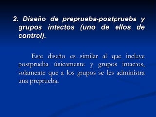 2. Diseño de preprueba-postprueba y grupos intactos (uno de ellos de control). Este diseño es similar al que incluye postprueba únicamente y grupos intactos, solamente que a los grupos se les administra una preprueba.  