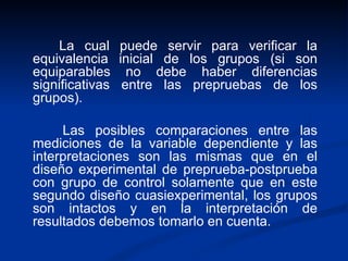 La cual puede servir para verificar la equivalencia inicial de los grupos (si son equiparables no debe haber diferencias significativas entre las prepruebas de los grupos).  Las posibles comparaciones entre las mediciones de la variable dependiente y las interpretaciones son las mismas que en el diseño experimental de preprueba-postprueba con grupo de control solamente que en este segundo diseño cuasiexperimental, los grupos son intactos y en la interpretación de resultados debemos tomarlo en cuenta.  