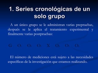 1. Series cronológicas de un solo grupo A un único grupo se le administran varias prepruebas, después se le aplica el tratamiento experimental y finalmente varias postpruebas:  G  O 1   O 2   O 3   X  O 4   O 5   O 6 El número de mediciones está sujeto a las necesidades específicas de la investigación que estamos realizando. 