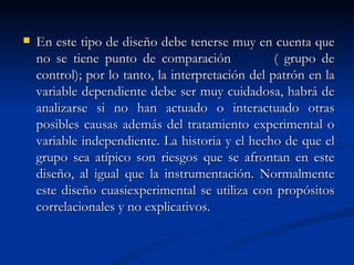 En este tipo de diseño debe tenerse muy en cuenta que no se tiene punto de comparación  ( grupo de control); por lo tanto, la interpretación del patrón en la variable dependiente debe ser muy cuidadosa, habrá de analizarse si no han actuado o interactuado otras posibles causas además del tratamiento experimental o variable independiente. La historia y el hecho de que el grupo sea atípico son riesgos que se afrontan en este diseño, al igual que la instrumentación. Normalmente este diseño cuasiexperimental se utiliza con propósitos correlacionales y no explicativos. 