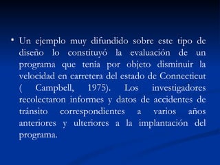 Un ejemplo muy difundido sobre este tipo de diseño lo constituyó la evaluación de un programa que tenía por objeto disminuir la velocidad en carretera del estado de Connecticut ( Campbell, 1975). Los investigadores recolectaron informes y datos de accidentes de tránsito correspondientes a varios años anteriores y ulteriores a la implantación del programa. 