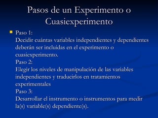 Pasos de un Experimento o Cuasiexperimento Paso 1: Decidir cuántas variables independientes y dependientes deberán ser incluidas en el experimento o cuasiexperimento. Paso 2: Elegir los niveles de manipulación de las variables independientes y traducirlos en tratamientos experimentales Paso 3: Desarrollar el instrumento o instrumentos para medir la(s) variable(s) dependiente(s). 