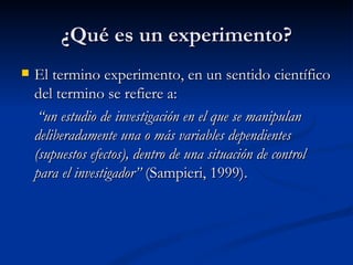 ¿Qué es un experimento? El termino experimento, en un sentido científico del termino se refiere a: “ un estudio de investigación en el que se manipulan deliberadamente una o más variables dependientes (supuestos efectos), dentro de una situación de control para el investigador”  (Sampieri, 1999). 