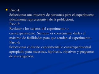 Paso 4: Seleccionar una muestra de personas para el experimento (idealmente representativa de la población). Paso 5: Reclutar a los sujetos del experimento o cuasiexperimento. Siempre es conveniente darles el máximo de facilidades para que acudan al experimento. Paso 6: Seleccionar el diseño experimental o cuasiexperimental apropiado para muestras, hipótesis, objetivos y preguntas de investigación. 