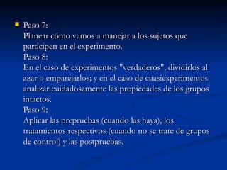 Paso 7: Planear cómo vamos a manejar a los sujetos que participen en el experimento.  Paso 8: En el caso de experimentos "verdaderos", dividirlos al azar o emparejarlos; y en el caso de cuasiexperimentos analizar cuidadosamente las propiedades de los grupos intactos. Paso 9: Aplicar las prepruebas (cuando las haya), los tratamientos respectivos (cuando no se trate de grupos de control) y las postpruebas. 