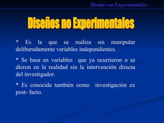 Diseños no Experimentales * Es la que se realiza sin manipular deliberadamente variables independientes. * Se basa en variables  que ya ocurrieron o se dieron en la realidad sin la intervención directa del investigador. * Es conocida también como  investigación ex post- facto. Diseños no Experimentales 