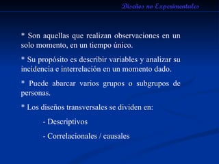 * Son aquellas que realizan observaciones en un solo momento, en un tiempo único. * Su propósito es describir variables y analizar su incidencia e interrelación en un momento dado. * Puede abarcar varios grupos o subgrupos de personas. * Los diseños transversales se dividen en: - Descriptivos - Correlacionales / causales Diseños no Experimentales 