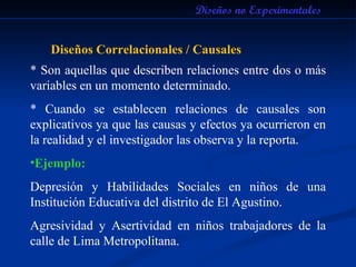Diseños no Experimentales Diseños Correlacionales / Causales * Son aquellas que describen relaciones entre dos o más variables en un momento determinado. * Cuando se establecen relaciones de causales son explicativos ya que las causas y efectos ya ocurrieron en la realidad y el investigador las observa y la reporta.  Ejemplo: Depresión y Habilidades Sociales en niños de una Institución Educativa del distrito de El Agustino. Agresividad y Asertividad en niños trabajadores de la calle de Lima Metropolitana. 