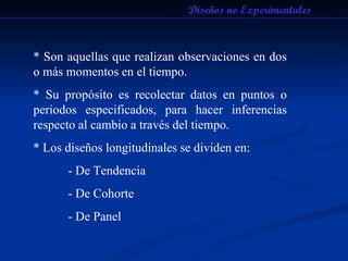 Diseños no Experimentales * Son aquellas que realizan observaciones en dos o más momentos en el tiempo. * Su propósito es recolectar datos en puntos o periodos especificados, para hacer inferencias respecto al cambio a través del tiempo. * Los diseños longitudinales se dividen en: - De Tendencia - De Cohorte - De Panel 
