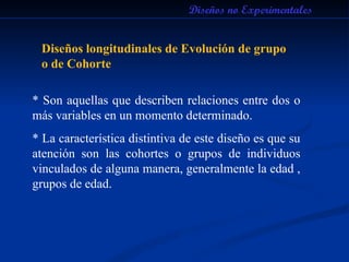 Diseños no Experimentales Diseños longitudinales de Evolución de grupo o de Cohorte * Son aquellas que describen relaciones entre dos o más variables en un momento determinado. * La característica distintiva de este diseño es que su atención son las cohortes o grupos de individuos vinculados de alguna manera, generalmente la edad , grupos de edad.  