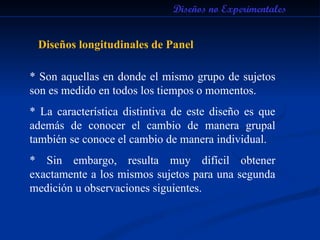 Diseños no Experimentales Diseños longitudinales de Panel * Son aquellas en donde el mismo grupo de sujetos son es medido en todos los tiempos o momentos. * La característica distintiva de este diseño es que además de conocer el cambio de manera grupal también se conoce el cambio de manera individual. * Sin embargo, resulta muy difícil obtener exactamente a los mismos sujetos para una segunda medición u observaciones siguientes.  