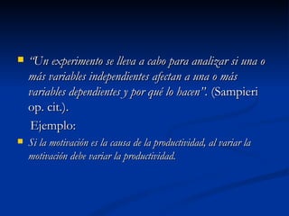 “ Un experimento se lleva a cabo para analizar si una o más variables independientes afectan a una o más variables dependientes y por qué lo hacen”.  (Sampieri op. cit.). Ejemplo: Si la motivación es la causa de la productividad, al variar la motivación debe variar la productividad. 
