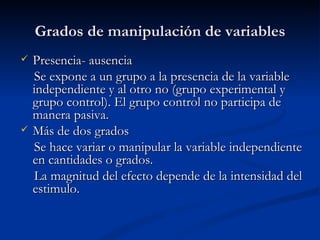Grados de manipulación de variables Presencia- ausencia Se expone a un grupo a la presencia de la variable independiente y al otro no (grupo experimental y grupo control). El grupo control no participa de manera pasiva. Más de dos grados Se hace variar o manipular la variable independiente en cantidades o grados.  La magnitud del efecto depende de la intensidad del estimulo. 