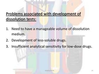 Problems associated with development of
dissolution tests:
1. Need to have a manageable volume of dissolution
medium.
2. Development of less-soluble drugs.
3. Insufficient analytical sensitivity for low-dose drugs.
DISSOLUTION 24
 