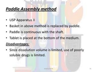 Paddle Assembly method
• USP Apparatus II
• Basket in above method is replaced by paddle.
• Paddle is continuous with the shaft.
• Tablet is placed at the bottom of the medium.
Disadvantages:
• Since dissolution volume is limited, use of poorly
soluble drugs is limited.
DISSOLUTION 30
 