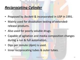 Reciprocating Cylinder
• Proposed by Beckett & incorporated in USP in 1991.
• Mainly used for dissolution testing of extended-
release products.
• Also used for poorly soluble drugs.
• Capable of agitation and media composition changes
during a run & full automation.
• Dips per minute (dpm) is used.
• Inner reciprocating tubes & outer tubes.
DISSOLUTION 34
 