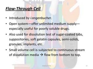 Flow-Through Cell
• Introduced by Langenbucher.
• Open system—offer unlimited medium supply—
especially useful for poorly soluble drugs.
• Also used for dissolution test of sugar-coated tabs,
suppositories, soft gelatin capsules, semi-solids,
granules, implants, etc.
• Small volume cell is subjected to continuous stream
of dissolution media  flow from bottom to top.
DISSOLUTION 37
 