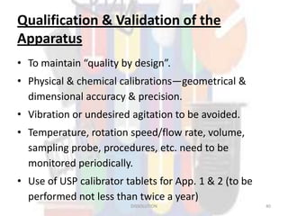 Qualification & Validation of the
Apparatus
• To maintain “quality by design”.
• Physical & chemical calibrations—geometrical &
dimensional accuracy & precision.
• Vibration or undesired agitation to be avoided.
• Temperature, rotation speed/flow rate, volume,
sampling probe, procedures, etc. need to be
monitored periodically.
• Use of USP calibrator tablets for App. 1 & 2 (to be
performed not less than twice a year)
DISSOLUTION 40
 