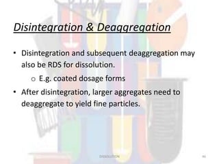 Disintegration & Deaggregation
• Disintegration and subsequent deaggregation may
also be RDS for dissolution.
o E.g. coated dosage forms
• After disintegration, larger aggregates need to
deaggregate to yield fine particles.
DISSOLUTION 46
 