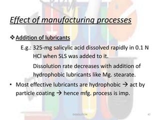 Effect of manufacturing processes
Addition of lubricants
E.g.: 325-mg salicylic acid dissolved rapidly in 0.1 N
HCl when SLS was added to it.
Dissolution rate decreases with addition of
hydrophobic lubricants like Mg. stearate.
• Most effective lubricants are hydrophobic  act by
particle coating  hence mfg. process is imp.
DISSOLUTION 47
 