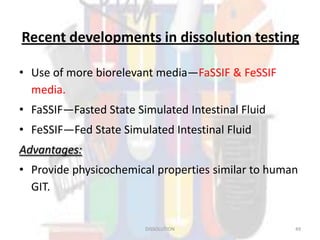 Recent developments in dissolution testing
• Use of more biorelevant media—FaSSIF & FeSSIF
media.
• FaSSIF—Fasted State Simulated Intestinal Fluid
• FeSSIF—Fed State Simulated Intestinal Fluid
Advantages:
• Provide physicochemical properties similar to human
GIT.
DISSOLUTION 49
 