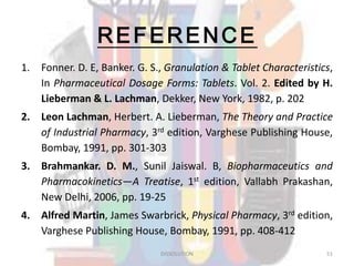 REFERENCE
1. Fonner. D. E, Banker. G. S., Granulation & Tablet Characteristics,
In Pharmaceutical Dosage Forms: Tablets. Vol. 2. Edited by H.
Lieberman & L. Lachman, Dekker, New York, 1982, p. 202
2. Leon Lachman, Herbert. A. Lieberman, The Theory and Practice
of Industrial Pharmacy, 3rd edition, Varghese Publishing House,
Bombay, 1991, pp. 301-303
3. Brahmankar. D. M., Sunil Jaiswal. B, Biopharmaceutics and
Pharmacokinetics—A Treatise, 1st edition, Vallabh Prakashan,
New Delhi, 2006, pp. 19-25
4. Alfred Martin, James Swarbrick, Physical Pharmacy, 3rd edition,
Varghese Publishing House, Bombay, 1991, pp. 408-412
DISSOLUTION 51
 