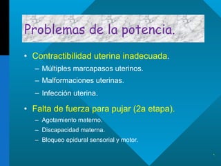 Problemas de la potencia. Contractibilidad uterina inadecuada . Múltiples marcapasos uterinos. Malformaciones uterinas. Infección uterina . Falta de fuerza para pujar (2a etapa). Agotamiento materno. Discapacidad materna. Bloqueo epidural sensorial y motor. . 