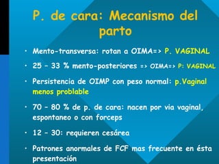 P. de cara: Mecanismo del parto Mento-transversa: rotan a OIMA=>  P. VAGINAL 25 – 33 % mento-posteriores  => OIMA=>  P: VAGINAL Persistencia de OIMP con peso normal:  p.Vaginal menos problable  70 – 80 % de p. de cara: nacen por via vaginal, espontaneo o con forceps 12 – 30: requieren cesárea Patrones anormales de FCF mas frecuente en ésta presentación 