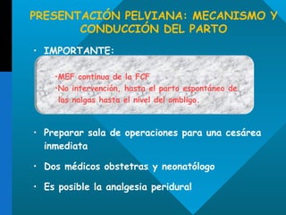 PRESENTACIÓN PELVIANA: MECANISMO Y CONDUCCIÓN DEL PARTO IMPORTANTE: Preparar sala de operaciones para una cesárea inmediata Dos médicos obstetras y neonatólogo Es posible la analgesia peridural MEF continua de la FCF No intervención, hasta el parto espontáneo de las nalgas hasta el nivel del ombligo. 