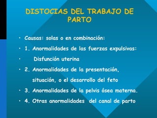 DISTOCIAS DEL TRABAJO DE PARTO Causas: solas o en combinación: 1. Anormalidades de las fuerzas expulsivas:  Disfunción uterina 2. Anormalidades de la presentación, situación, o el desarrollo del feto  3. Anormalidades de la pelvis ósea materna. 4. Otras anormalidades  del canal de parto 